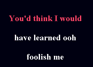 Y ou'd think I would

have learned 00h

foolish me