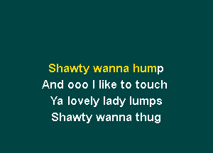Shawty wanna hump

And 000 I like to touch
Ya lovely lady lumps
Shawty wanna thug