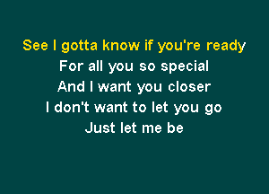 See I gotta know if you're ready
For all you so special
And I want you closer

I don't want to let you go
Just let me be