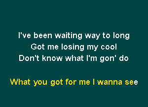 I've been waiting way to long
Got me losing my cool

Don't know what I'm gon' do

What you got for me I wanna see