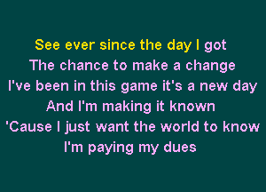 See ever since the day I got
The chance to make a change
I've been in this game it's a new day
And I'm making it known
'Cause I just want the world to know
I'm paying my dues