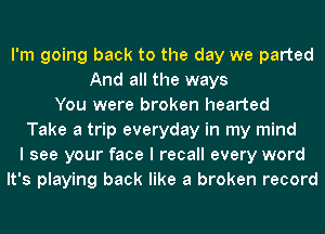 I'm going back to the day we parted
And all the ways
You were broken hearted
Take a trip everyday in my mind
I see your face I recall every word
It's playing back like a broken record