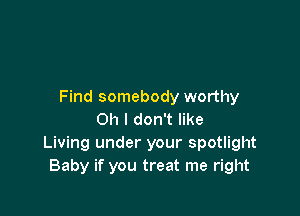 Find somebody worthy

Oh I don't like
Living under your spotlight
Baby if you treat me right