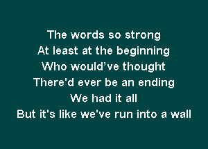 The words so strong
At least at the beginning
Who wouldWe thought

There'd ever be an ending
We had it all
But it's like we've run into a wall