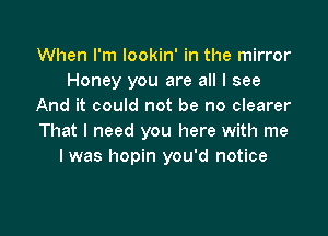 When I'm Iookin' in the mirror
Honey you are all I see
And it could not be no clearer

That I need you here with me
I was hopin you'd notice
