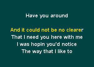 Have you around

And it could not be no clearer

That I need you here with me
I was hopin you'd notice
The way that I like to