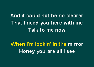 And it could not be no clearer
That I need you here with me
Talk to me now

When I'm lookin' in the mirror
Honey you are all I see