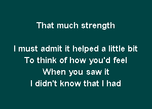 That much strength

I must admit it helped a little bit

To think of how you'd feel
When you saw it
I didn't know that I had
