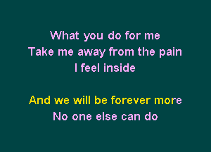 What you do for me
Take me away from the pain
I feel inside

And we will be forever more
No one else can do