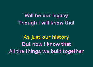 Will be our legacy
Though I will know that

As just our history
But now I know that
All the things we built together