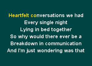 Heartfelt conversations we had
Every single night
Lying in bed together
So why would there ever be a
Breakdown in communication
And I'm just wondering was that