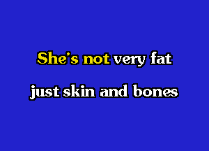 She's not very fat

just skin and bones