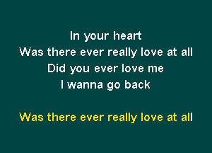 In your heart
Was there ever really love at all
Did you ever love me
lwanna go back

Was there ever really love at all