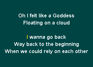 Oh I felt like a Goddess
Floating on a cloud

lwanna go back
Way back to the beginning
When we could rely on each other