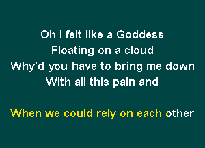 Oh I felt like 3 Goddess
Floating on a cloud
Why'd you have to bring me down

With all this pain and

When we could rely on each other