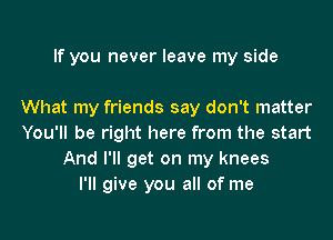 If you never leave my side

What my friends say don't matter

You'll be right here from the start
And I'll get on my knees
I'll give you all of me