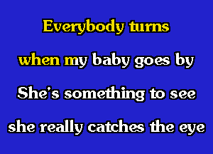 Everybody turns
when my baby goes by
She's something to see

she really catches the eye