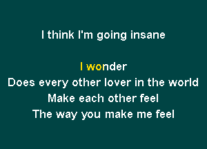 I think I'm going insane

I wonder
Does every other lover in the world
Make each other feel
The way you make me feel