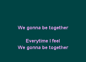 We gonna be together

Everytime I feel
We gonna be together