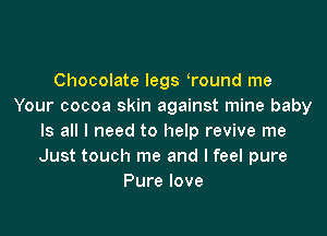 Chocolate legs ?ound me
Your cocoa skin against mine baby

Is all I need to help revive me
Just touch me and I feel pure
Pure love