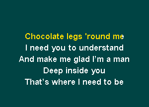 Chocolate legs 'round me
I need you to understand

And make me glad Pm a man
Deep inside you
That's where I need to be