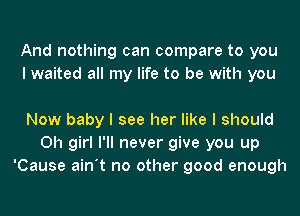 And nothing can compare to you
I waited all my life to be with you

Now baby I see her like I should
Oh girl I'll never give you up
'Cause ain't no other good enough