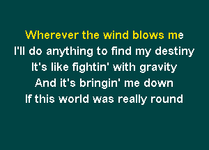 Wherever the wind blows me
I'll do anything to find my destiny
It's like fightin' with gravity
And it's bringin' me down
If this world was really round