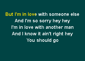 But I'm in love with someone else
And I'm so sorry hey hey
I'm in love with another man

And I know it ain't right hey
You should go