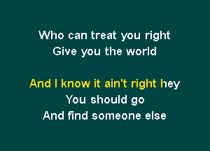 Who can treat you right
Give you the world

And I know it ain't right hey
You should go
And fmd someone else