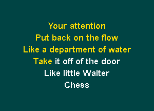 Your attention
Put back on the flow
Like a department of water

Take it off of the door
Like little Walter
Chess