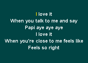 I love it
When you talk to me and say
Papi aye aye aye

I love it
When you're close to me feels like
Feels so right