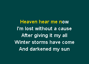 Heaven hear me now
I'm lost without a cause

After giving it my all
Winter storms have come
And darkened my sun