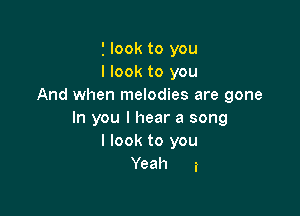 2 look to you
I look to you
And when melodies are gone

In you I hear a song
I look to you
Yeah a