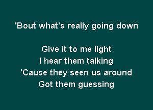 'Bout what's really going down

Give it to me light

I hear them talking
'Cause they seen us around
Got them guessing