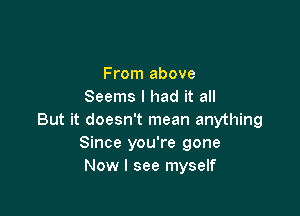 From above
Seems I had it all

But it doesn't mean anything
Since you're gone
Now I see myself