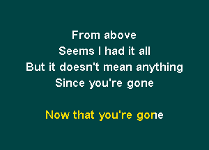 From above
Seems I had it all
But it doesn't mean anything
Since you're gone

Now that you're gone