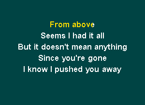 From above
Seems I had it all
But it doesn't mean anything

Since you're gone
I know I pushed you away