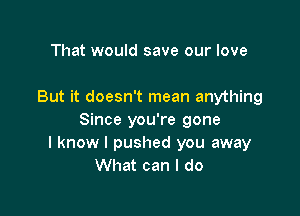 That would save our love

But it doesn't mean anything

Since you're gone
I know I pushed you away
What can I do