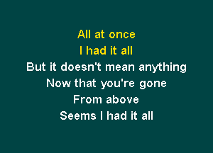 All at once
I had it all
But it doesn't mean anything

Now that you're gone
From above
Seems I had it all