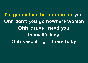 I'm gonna be a better man for you
Ohh don't you go nowhere woman
Ohh 'cause I need you

In my life lady
Ohh keep it right there baby