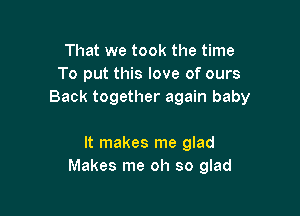 That we took the time
To put this love of ours
Back together again baby

It makes me glad
Makes me oh so glad