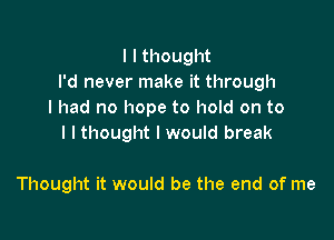 I I thought
I'd never make it through
I had no hope to hold on to

l I thought I would break

Thought it would be the end of me