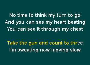 No time to think my turn to go
And you can see my heart beating
You can see it through my chest

Take the gun and count to three
I'm sweating now moving slow