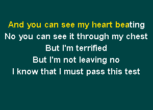 And you can see my heart beating
No you can see it through my chest
But I'm terrified
But I'm not leaving no
I know that I must pass this test