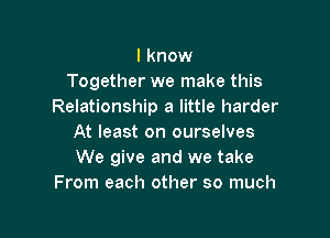 I know
Together we make this
Relationship a little harder

At least on ourselves
We give and we take
From each other so much