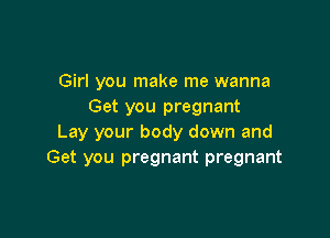 Girl you make me wanna
Get you pregnant

Lay your body down and
Get you pregnant pregnant