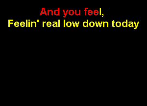 And you feel,
Feelin' real low down today