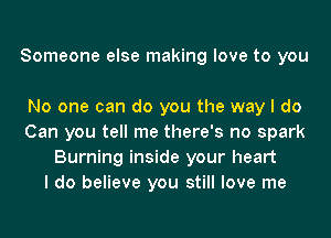 Someone else making love to you

No one can do you the way I do
Can you tell me there's no spark
Burning inside your heart
I do believe you still love me