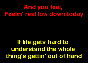 And you feel,
Feelin' real low down today

If life gets hard to
understand the whole
thing's gettin' out of hand