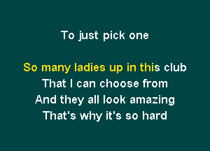 To just pick one

So many ladies up in this club

That I can choose from
And they all look amazing
That's why it's so hard